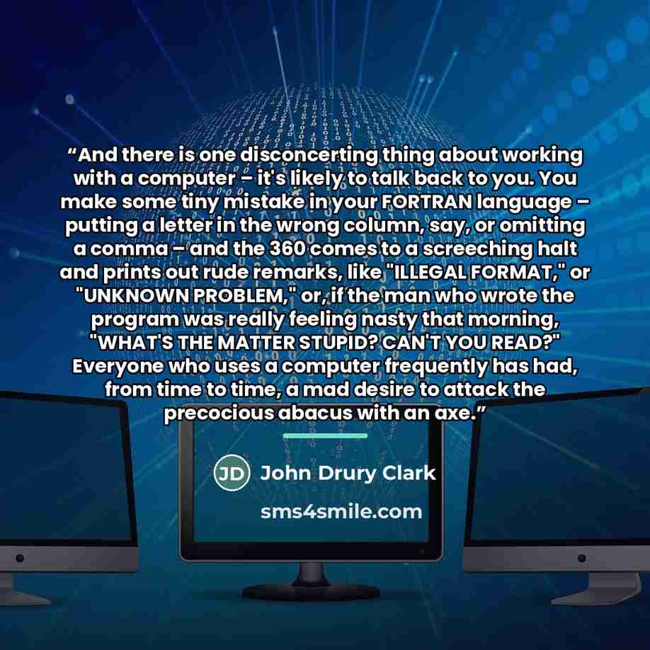 “And there is one disconcerting thing about working with a computer – it's likely to talk back to you. You make some tiny mistake in your FORTRAN language – putting a letter in the wrong column, say, or omitting a comma – and the 360 comes to a screeching halt and prints out rude remarks, like…” quote by John Drury Clark