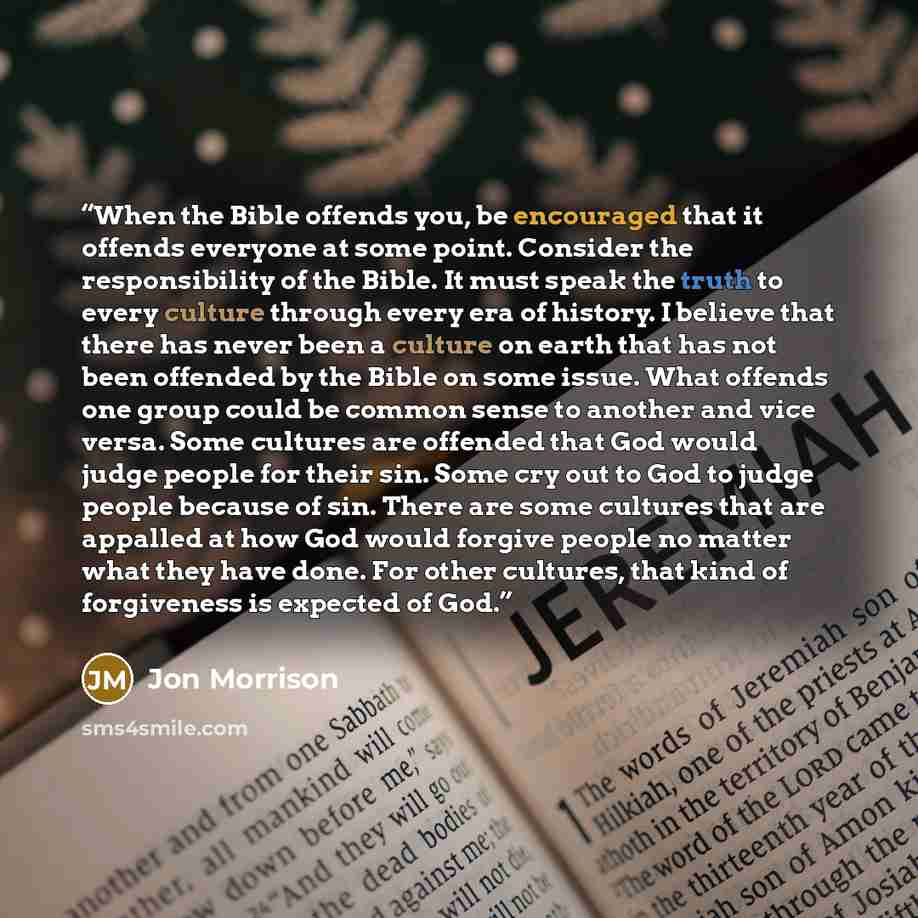 “When the Bible offends you, be encouraged that it offends everyone at some point. Consider the responsibility of the Bible. It must speak the truth to every culture through every era of history. I believe that there has never been a culture on earth that has not been offended by the Bible on some…” quote by Jon Morrison