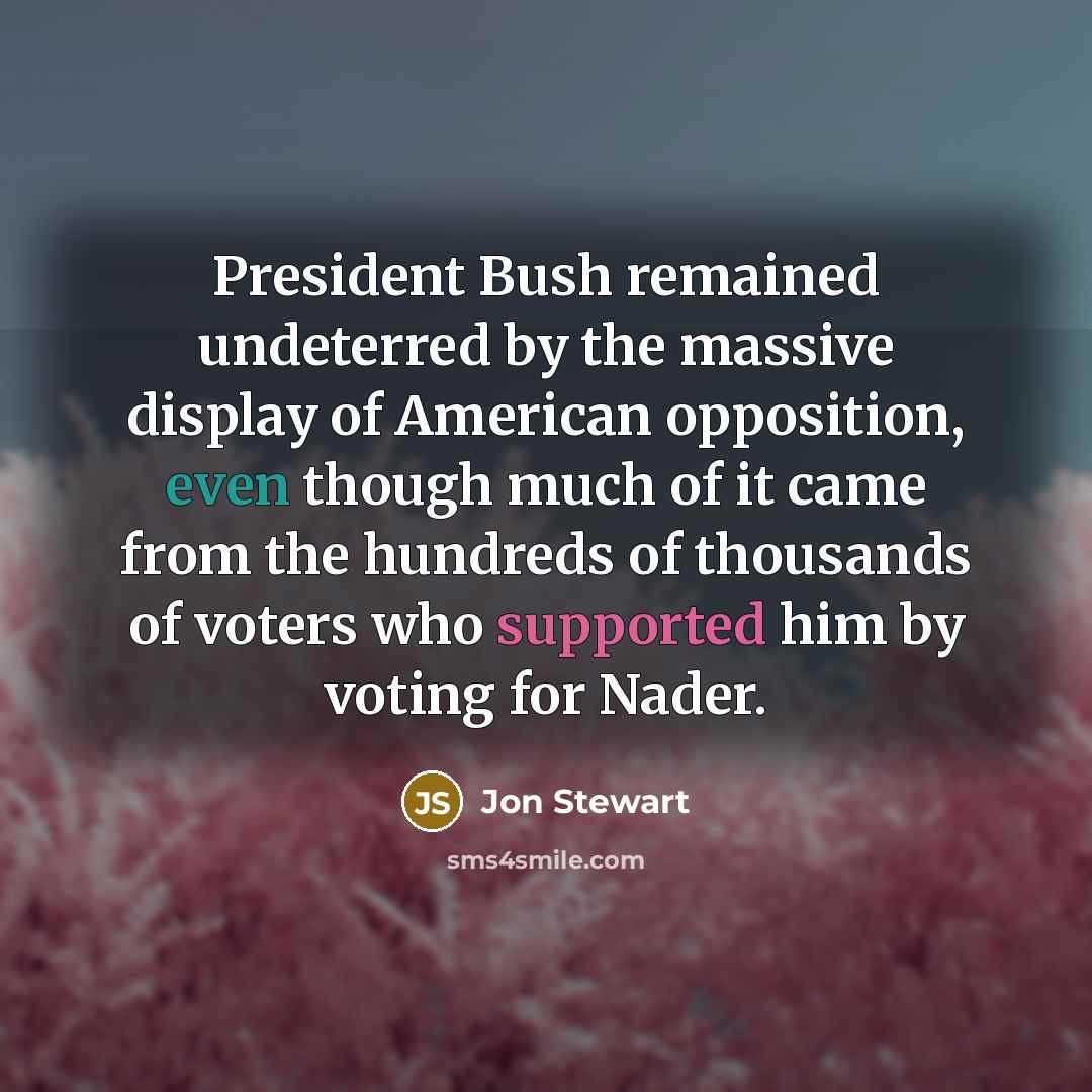 “President Bush remained undeterred by the massive display of American opposition, even though much of it came from the hundreds of thousands of voters who supported him by voting for Nader.” quote by Jon Stewart