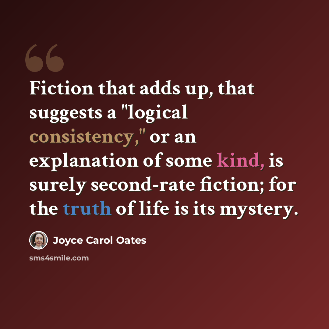 “Fiction that adds up, that suggests a "logical consistency," or an explanation of some kind, is surely second-rate fiction; for the truth of life is its mystery.” quote by Joyce Carol Oates