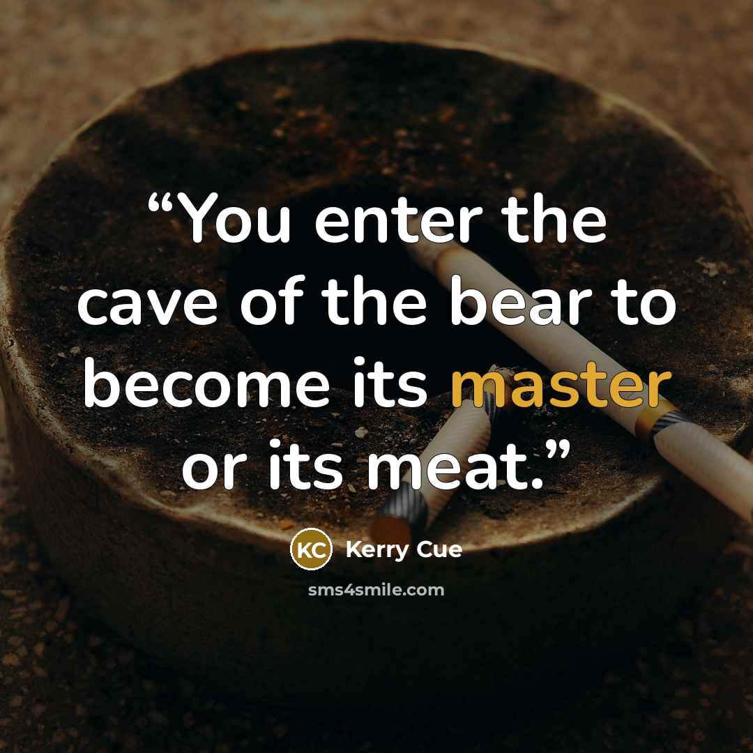 “You enter the cave of the bear to become its master or its meat.” quote by Kerry Cue