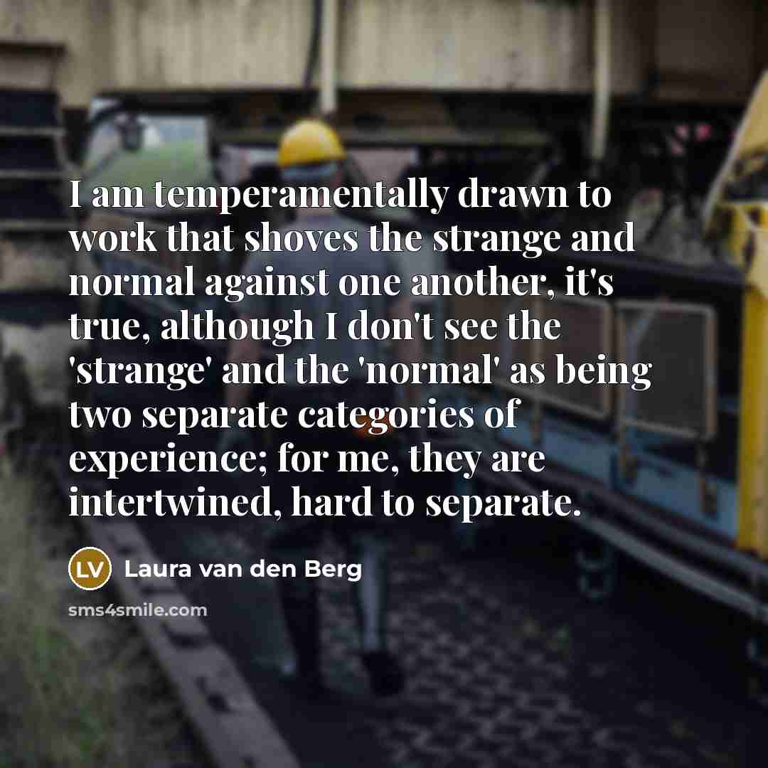 “I am temperamentally drawn to work that shoves the strange and normal against one another, it's true, although I don't see the 'strange' and the 'normal' as being two separate categories of experience; for me, they are intertwined, hard to separate.” quote by Laura van den Berg