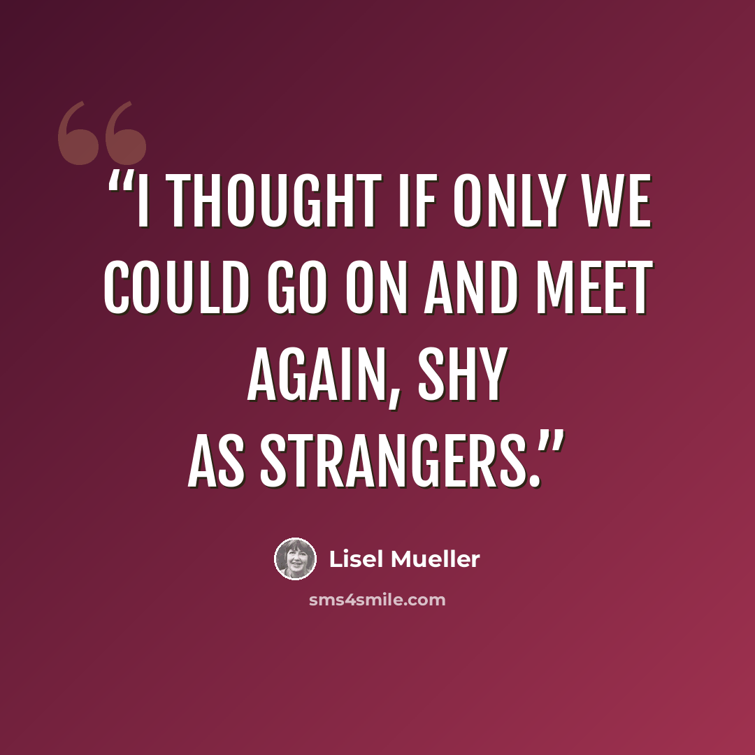 “I thought if only we could go on and meet again, shy as strangers.” quote by Lisel Mueller