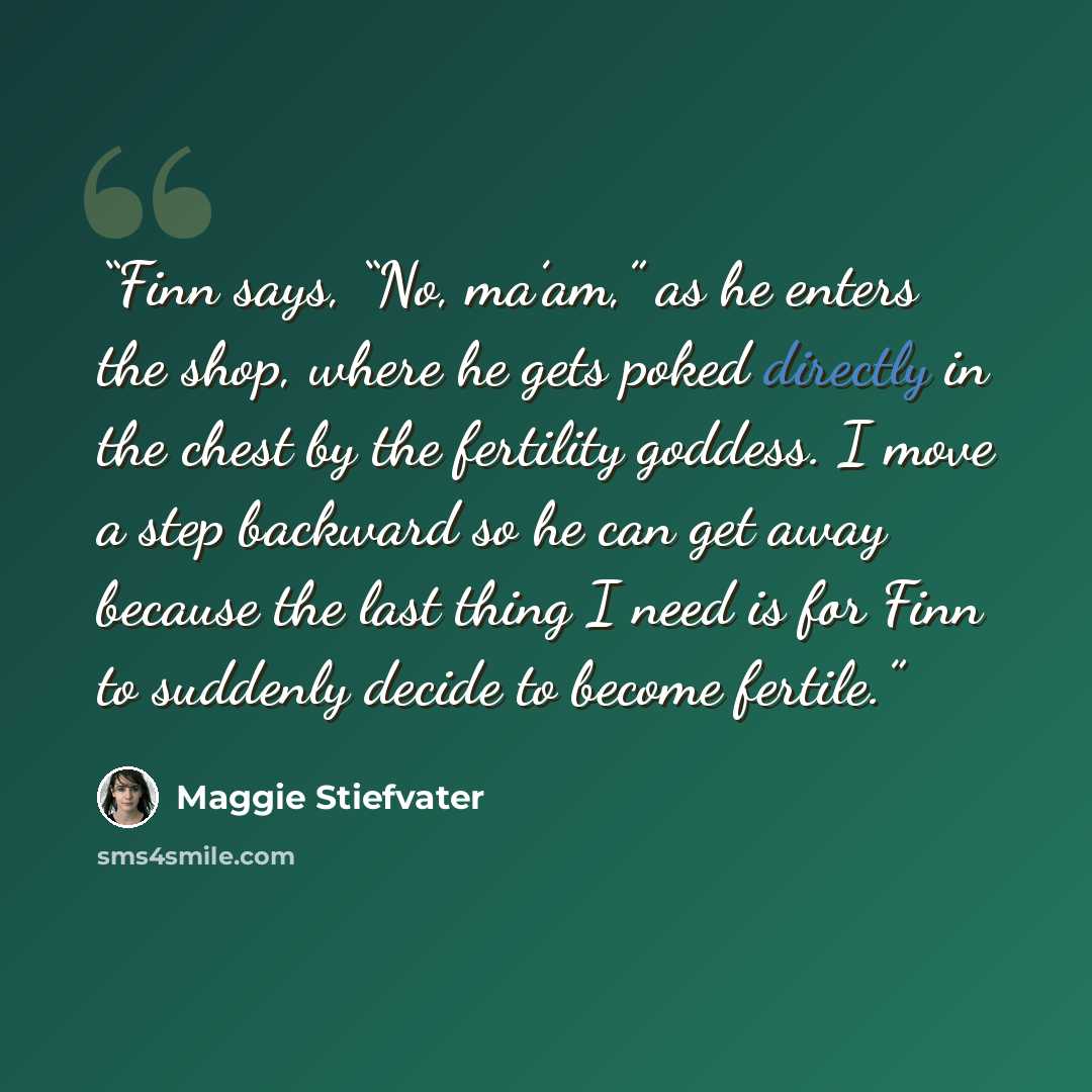 “Finn says, “No, ma’am,” as he enters the shop, where he gets poked directly in the chest by the fertility goddess. I move a step backward so he can get away because the last thing I need is for Finn to suddenly decide to become fertile.” quote by Maggie Stiefvater