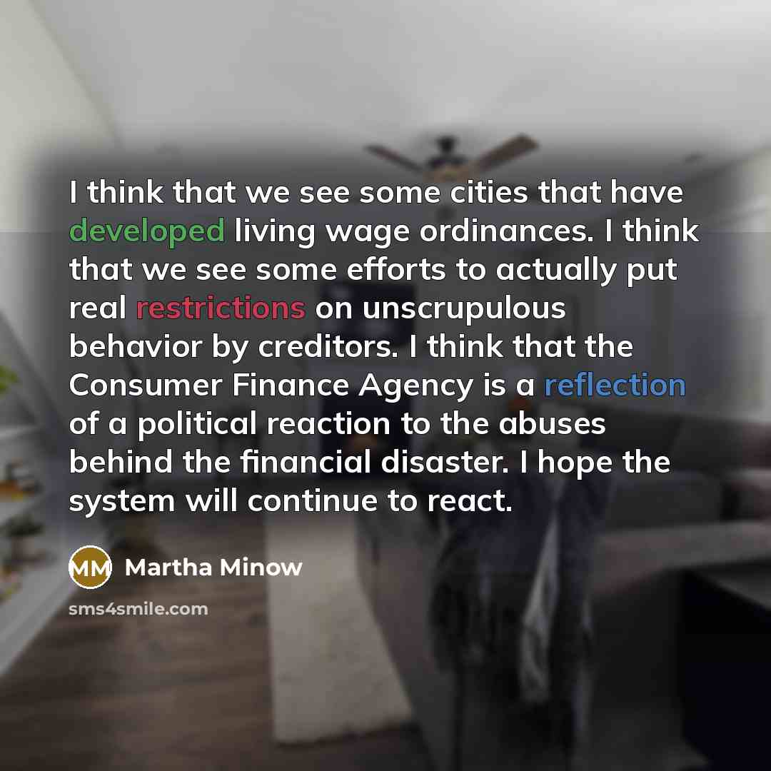 “I think that we see some cities that have developed living wage ordinances. I think that we see some efforts to actually put real restrictions on unscrupulous behavior by creditors. I think that the Consumer Finance Agency is a reflection of a political reaction to the abuses behind the financial…” quote by Martha Minow