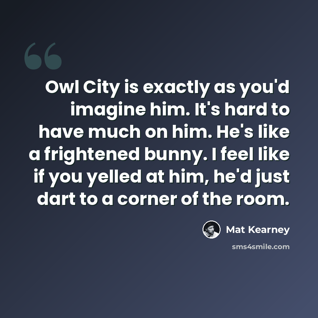 “Owl City is exactly as you'd imagine him. It's hard to have much on him. He's like a frightened bunny. I feel like if you yelled at him, he'd just dart to a corner of the room.” quote by Mat Kearney