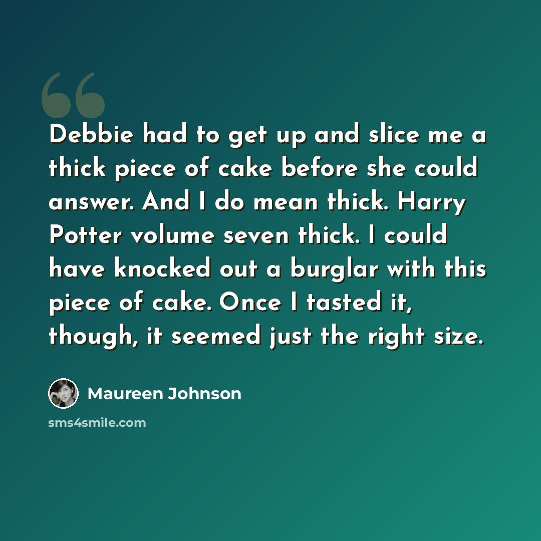“Debbie had to get up and slice me a thick piece of cake before she could answer. And I do mean thick. Harry Potter volume seven thick. I could have knocked out a burglar with this piece of cake. Once I tasted it, though, it seemed just the right size.” quote by Maureen Johnson