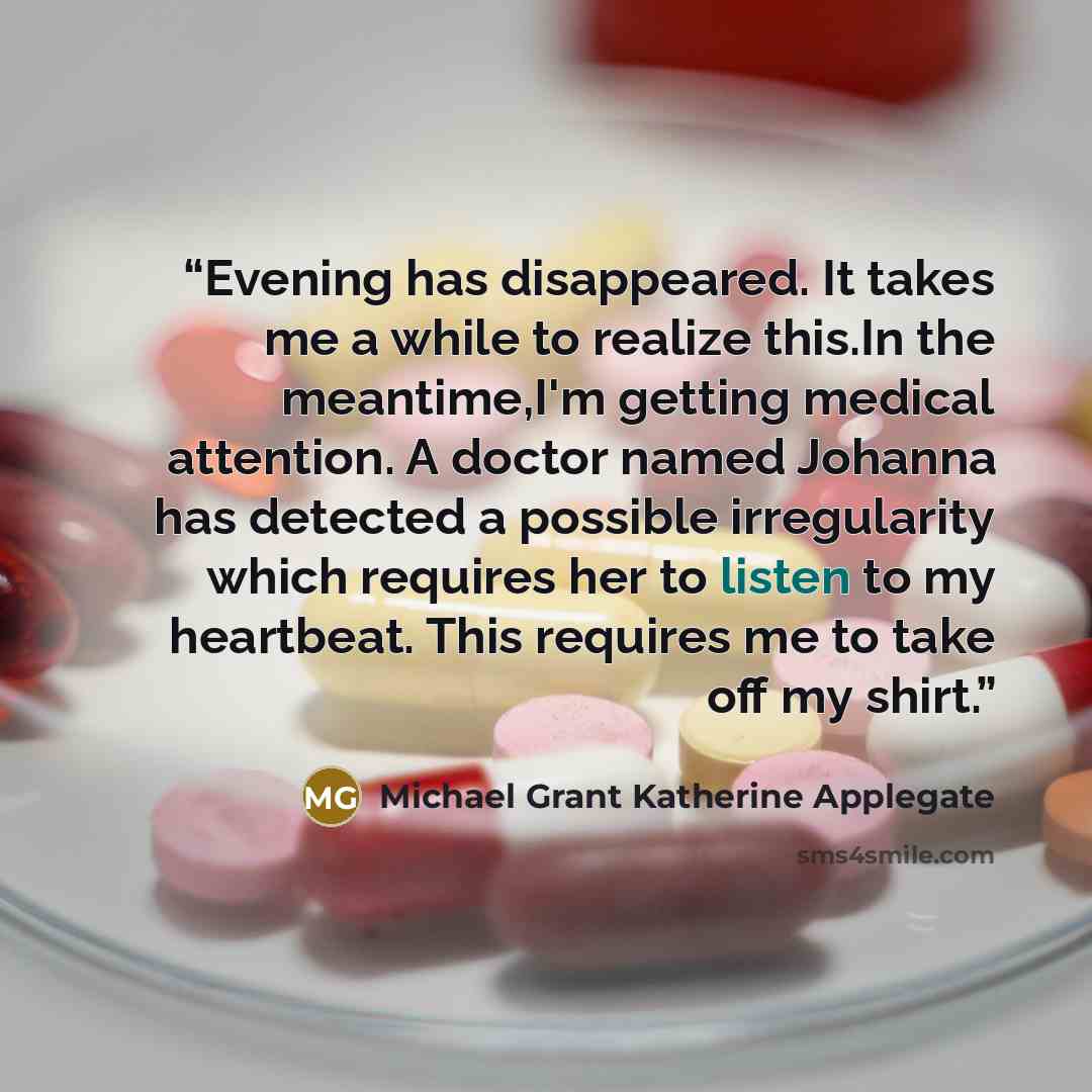 “Evening has disappeared. It takes me a while to realize this.In the meantime,I'm getting medical attention. A doctor named Johanna has detected a possible irregularity which requires her to listen to my heartbeat. This requires me to take off my shirt.” quote by Michael Grant Katherine Applegate