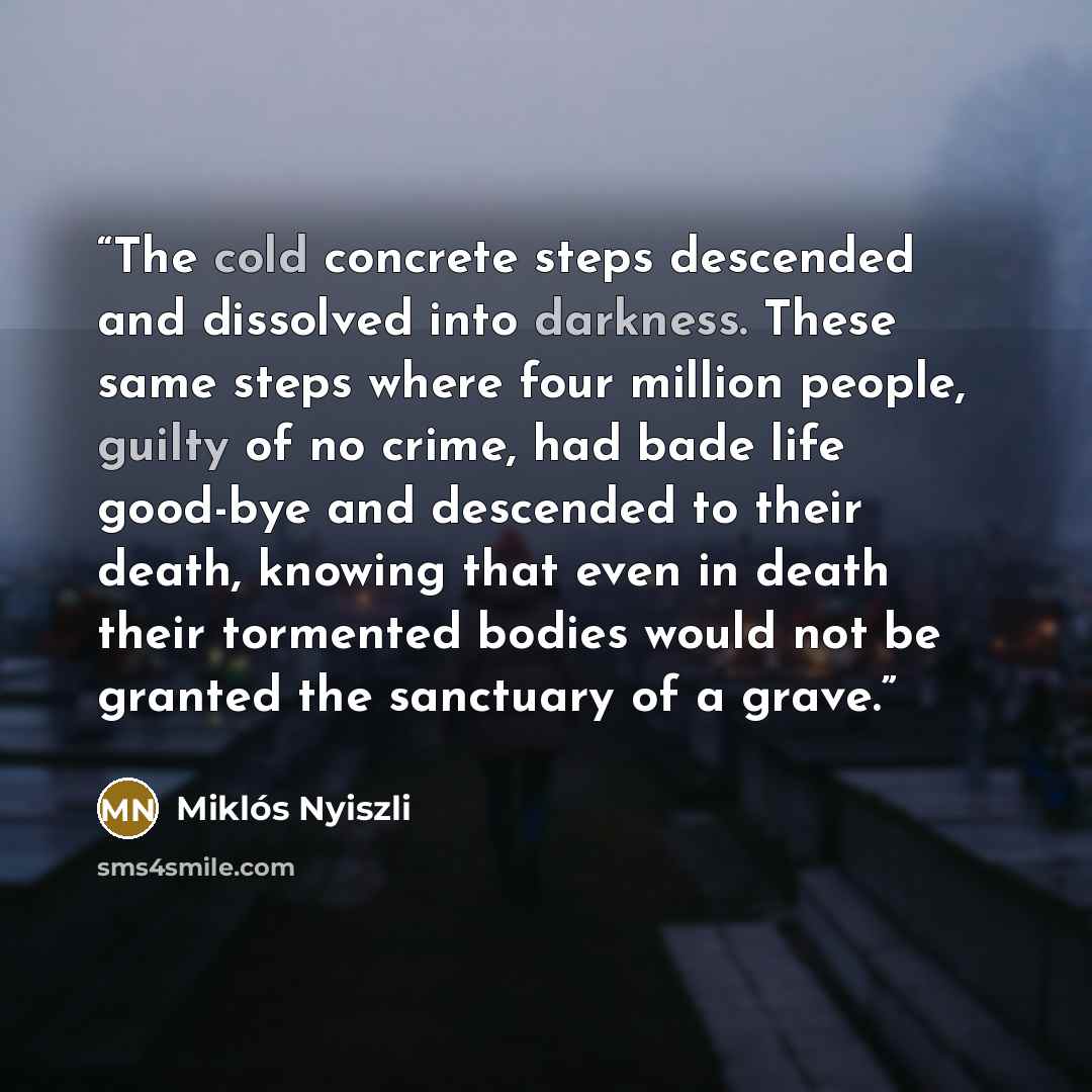 “The cold concrete steps descended and dissolved into darkness. These same steps where four million people, guilty of no crime, had bade life good-bye and descended to their death, knowing that even in death their tormented bodies would not be granted the sanctuary of a grave.” quote by Miklós Nyiszli