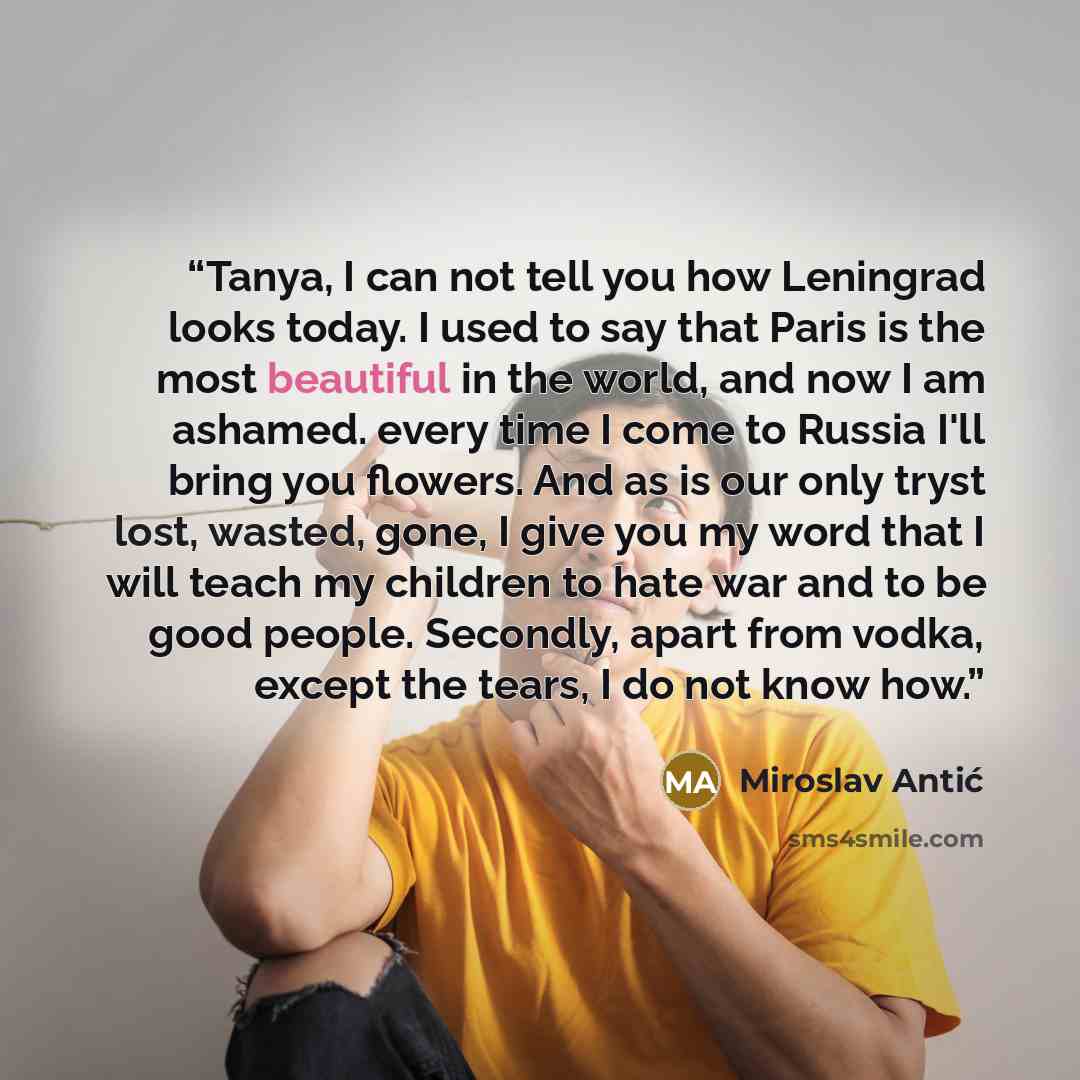 “Tanya, I can not tell you how Leningrad looks today. I used to say that Paris is the most beautiful in the world, and now I am ashamed. every time I come to Russia I'll bring you flowers. And as is our only tryst lost, wasted, gone, I give you my word that I will teach my children to hate war and…” quote by Miroslav Antić