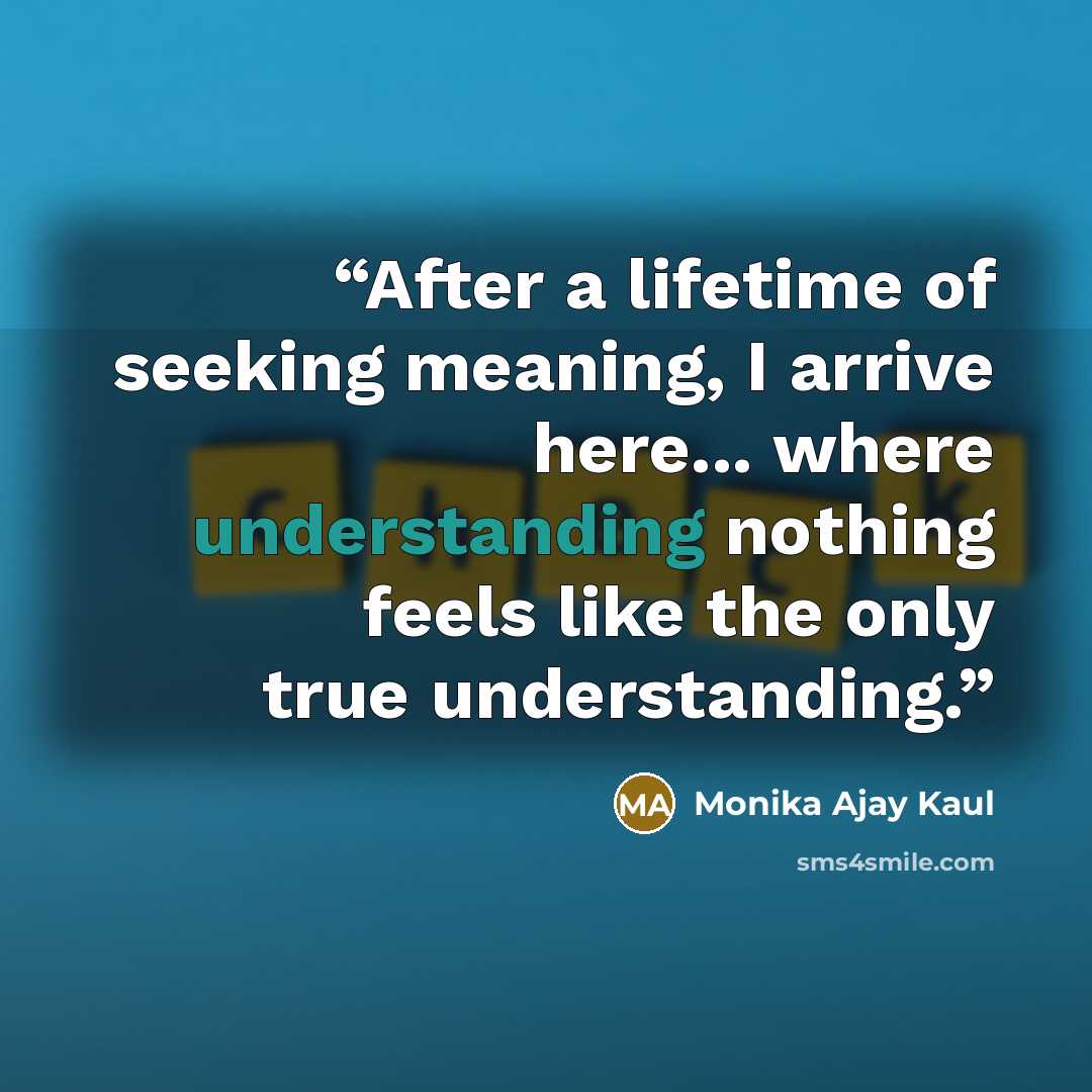 “After a lifetime of seeking meaning, I arrive here... where understanding nothing feels like the only true understanding.” quote by Monika Ajay Kaul