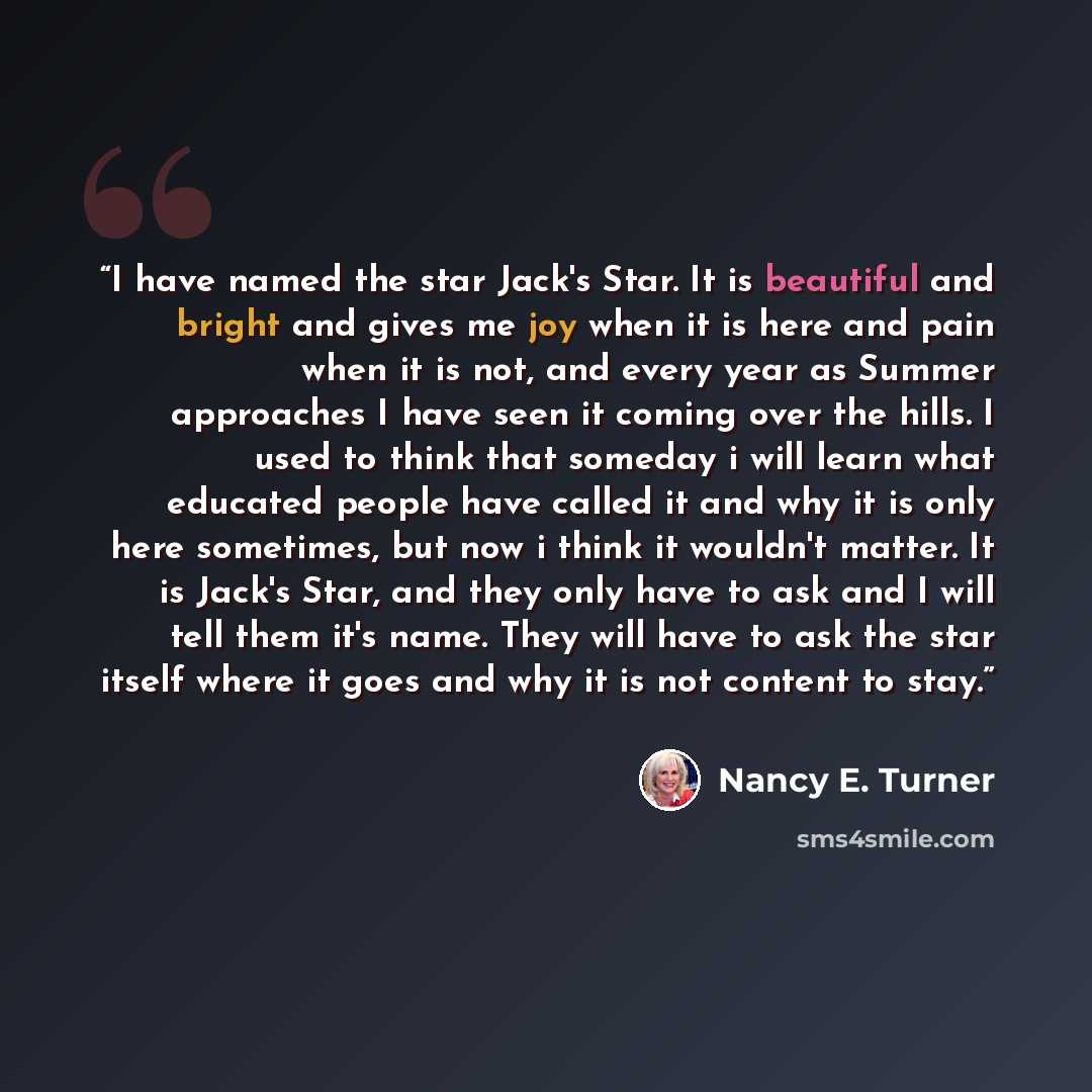 “I have named the star Jack's Star. It is beautiful and bright and gives me joy when it is here and pain when it is not, and every year as Summer approaches I have seen it coming over the hills. I used to think that someday i will learn what educated people have called it and why it is only here…” quote by Nancy E. Turner