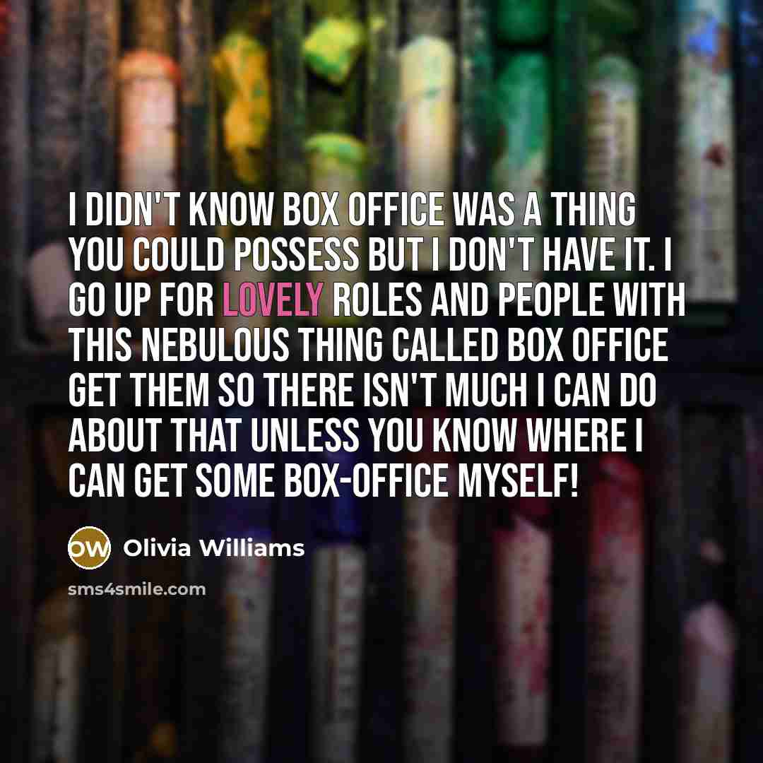“I didn't know box office was a thing you could possess but I don't have it. I go up for lovely roles and people with this nebulous thing called box office get them so there isn't much I can do about that unless you know where I can get some box-office myself!” quote by Olivia Williams