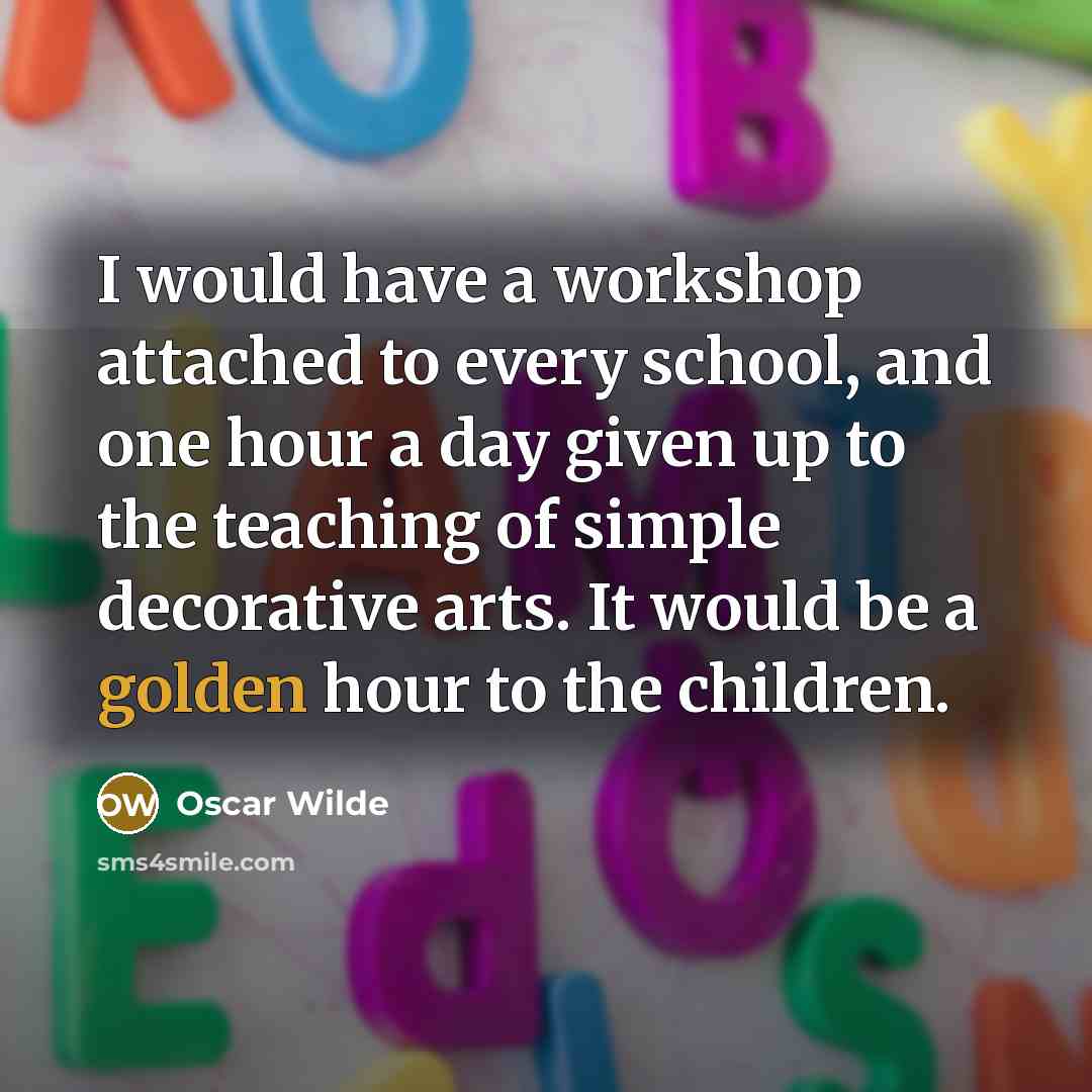 “I would have a workshop attached to every school, and one hour a day given up to the teaching of simple decorative arts. It would be a golden hour to the children.” quote by Oscar Wilde
