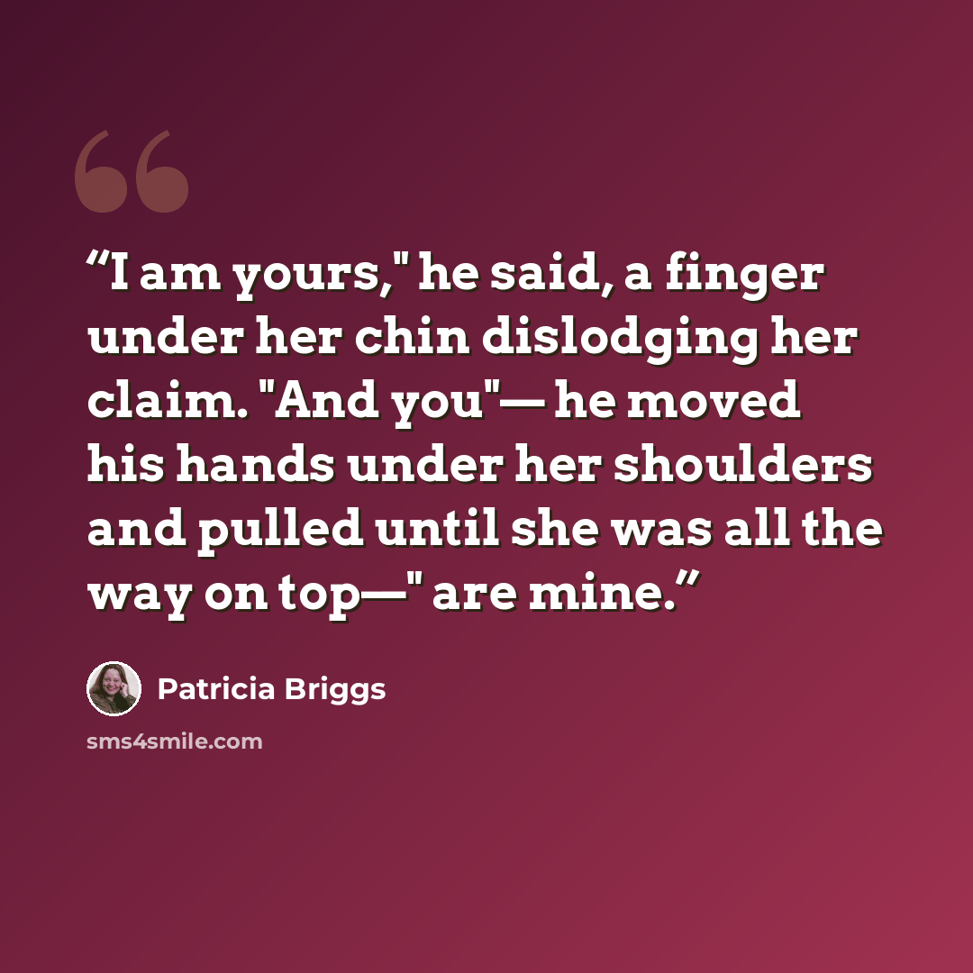 “I am yours," he said, a finger under her chin dislodging her claim. "And you"— he moved his hands under her shoulders and pulled until she was all the way on top—" are mine.” quote by Patricia Briggs