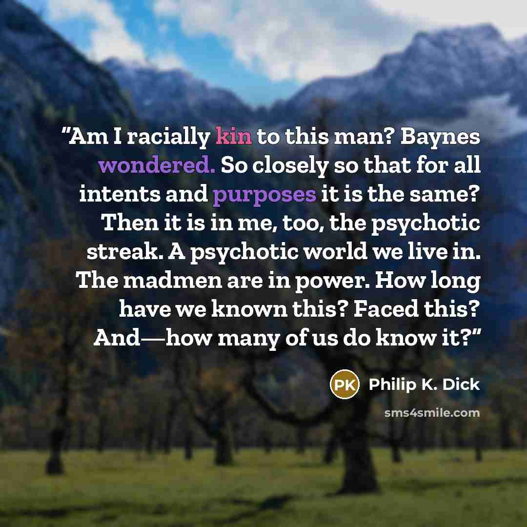 “Am I racially kin to this man? Baynes wondered. So closely so that for all intents and purposes it is the same? Then it is in me, too, the psychotic streak. A psychotic world we live in. The madmen are in power. How long have we known this? Faced this? And—how many of us do know it?” quote by Philip K. Dick