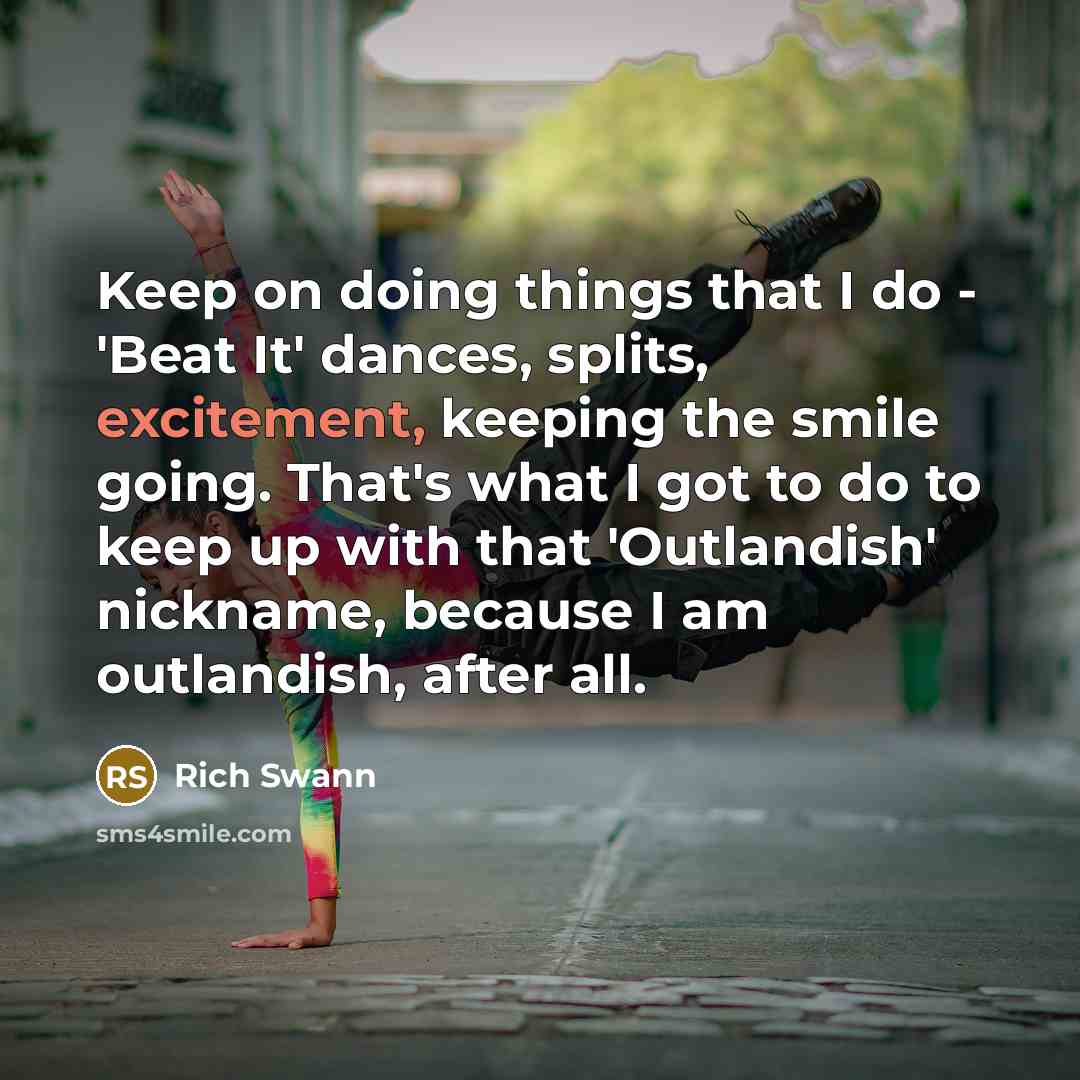 “Keep on doing things that I do - 'Beat It' dances, splits, excitement, keeping the smile going. That's what I got to do to keep up with that 'Outlandish' nickname, because I am outlandish, after all.” quote by Rich Swann
