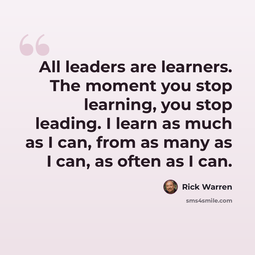 “All leaders are learners. The moment you stop learning, you stop leading. I learn as much as I can, from as many as I can, as often as I can.” quote by Rick Warren