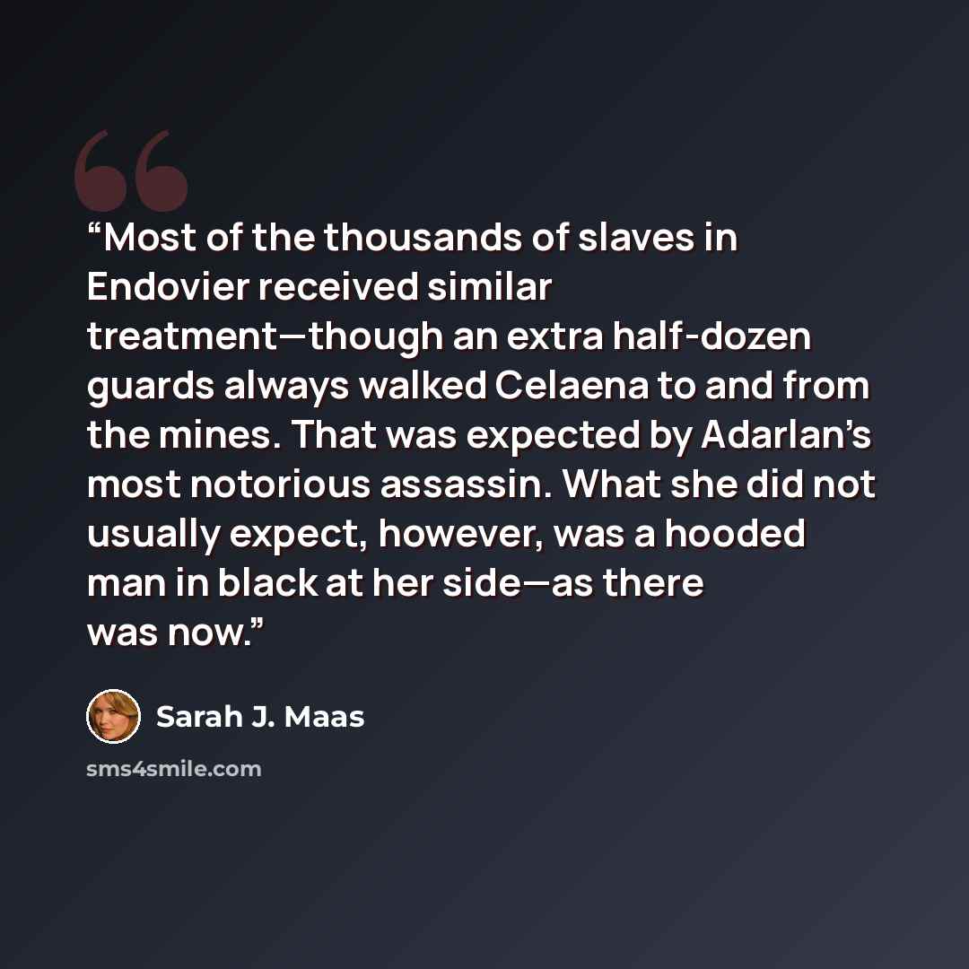 “Most of the thousands of slaves in Endovier received similar treatment—though an extra half-dozen guards always walked Celaena to and from the mines. That was expected by Adarlan’s most notorious assassin. What she did not usually expect, however, was a hooded man in black at her side—as there was…” quote by Sarah J. Maas