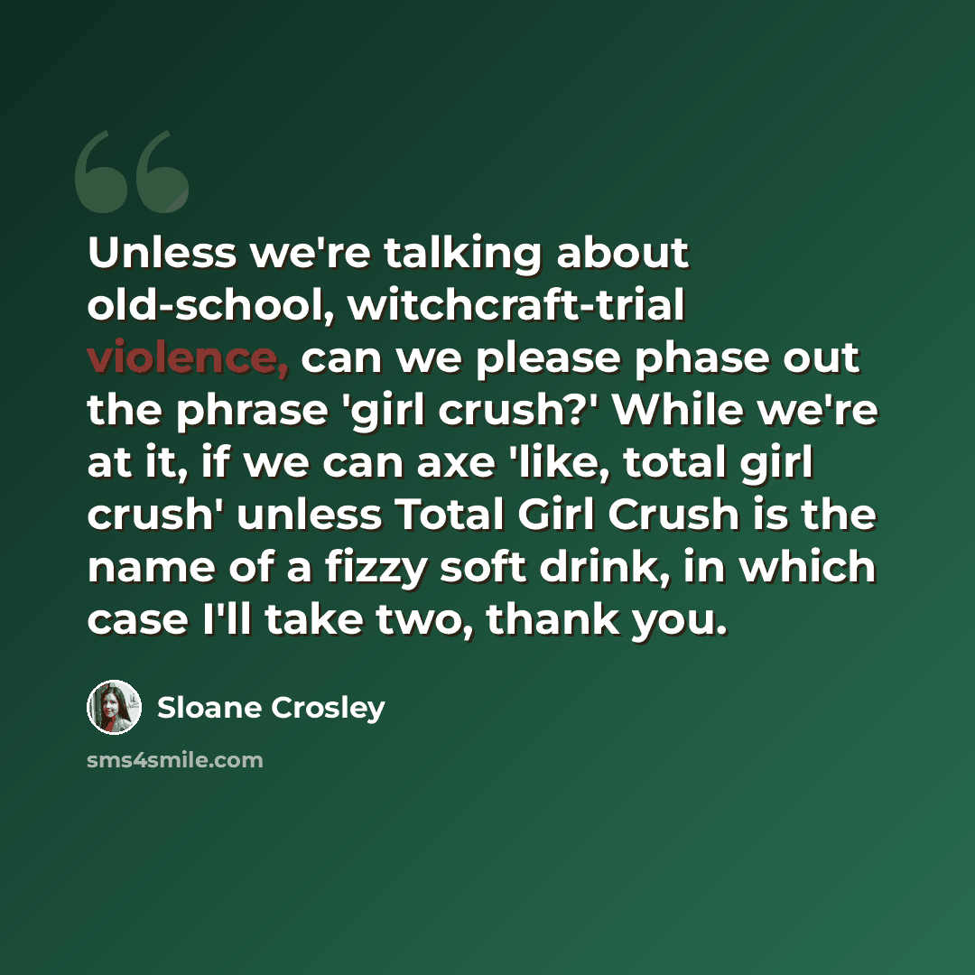 “Unless we're talking about old-school, witchcraft-trial violence, can we please phase out the phrase 'girl crush?' While we're at it, if we can axe 'like, total girl crush' unless Total Girl Crush is the name of a fizzy soft drink, in which case I'll take two, thank you.” quote by Sloane Crosley