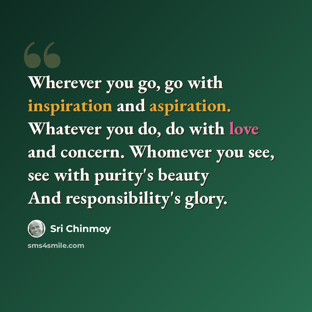 “Wherever you go, go with inspiration and aspiration. Whatever you do, do with love and concern. Whomever you see, see with purity's beauty And responsibility's glory.” quote by Sri Chinmoy