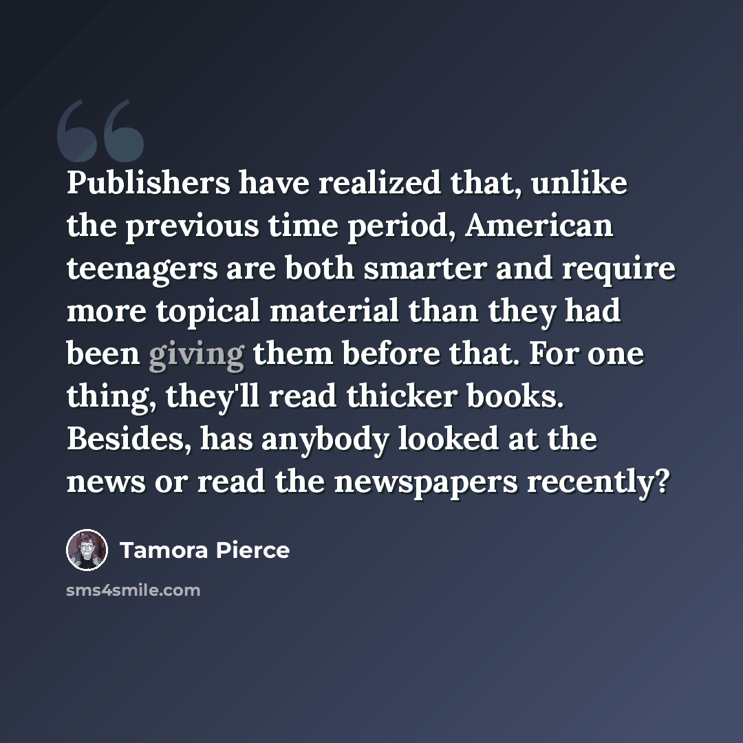 “Publishers have realized that, unlike the previous time period, American teenagers are both smarter and require more topical material than they had been giving them before that. For one thing, they'll read thicker books. Besides, has anybody looked at the news or read the newspapers recently?” quote by Tamora Pierce