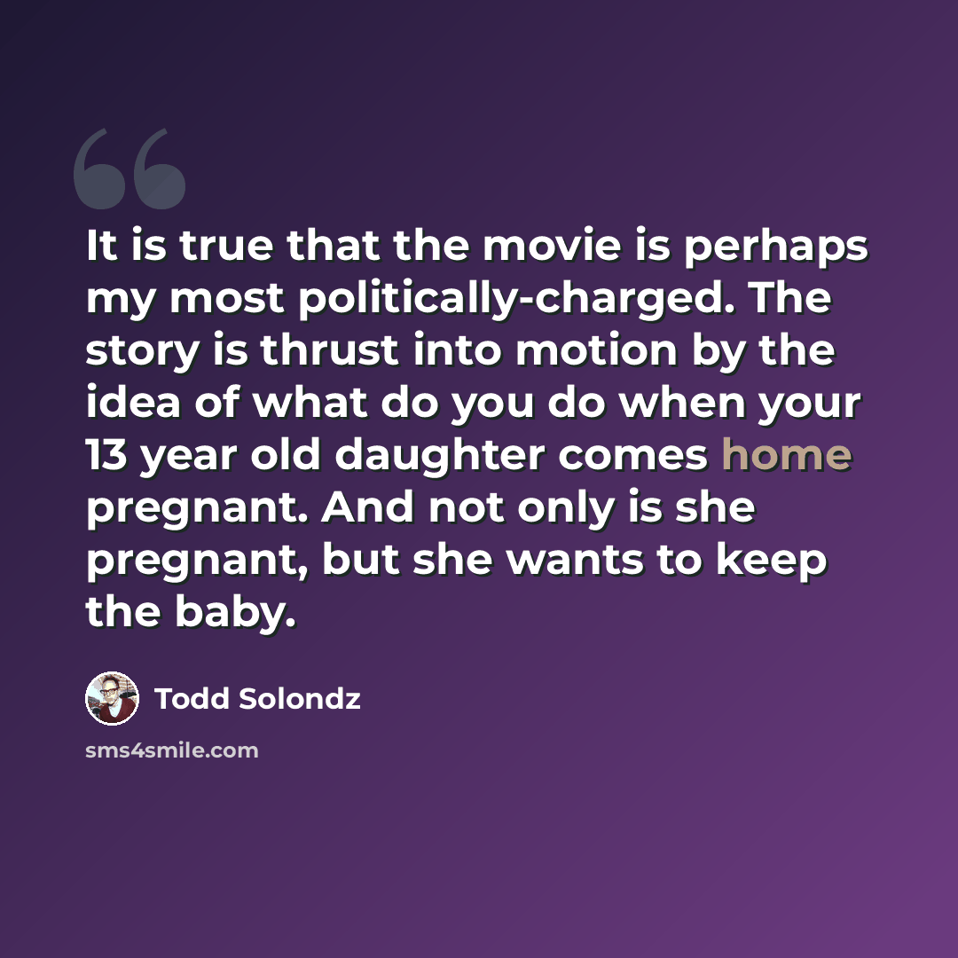 “It is true that the movie is perhaps my most politically-charged. The story is thrust into motion by the idea of what do you do when your 13 year old daughter comes home pregnant. And not only is she pregnant, but she wants to keep the baby.” quote by Todd Solondz