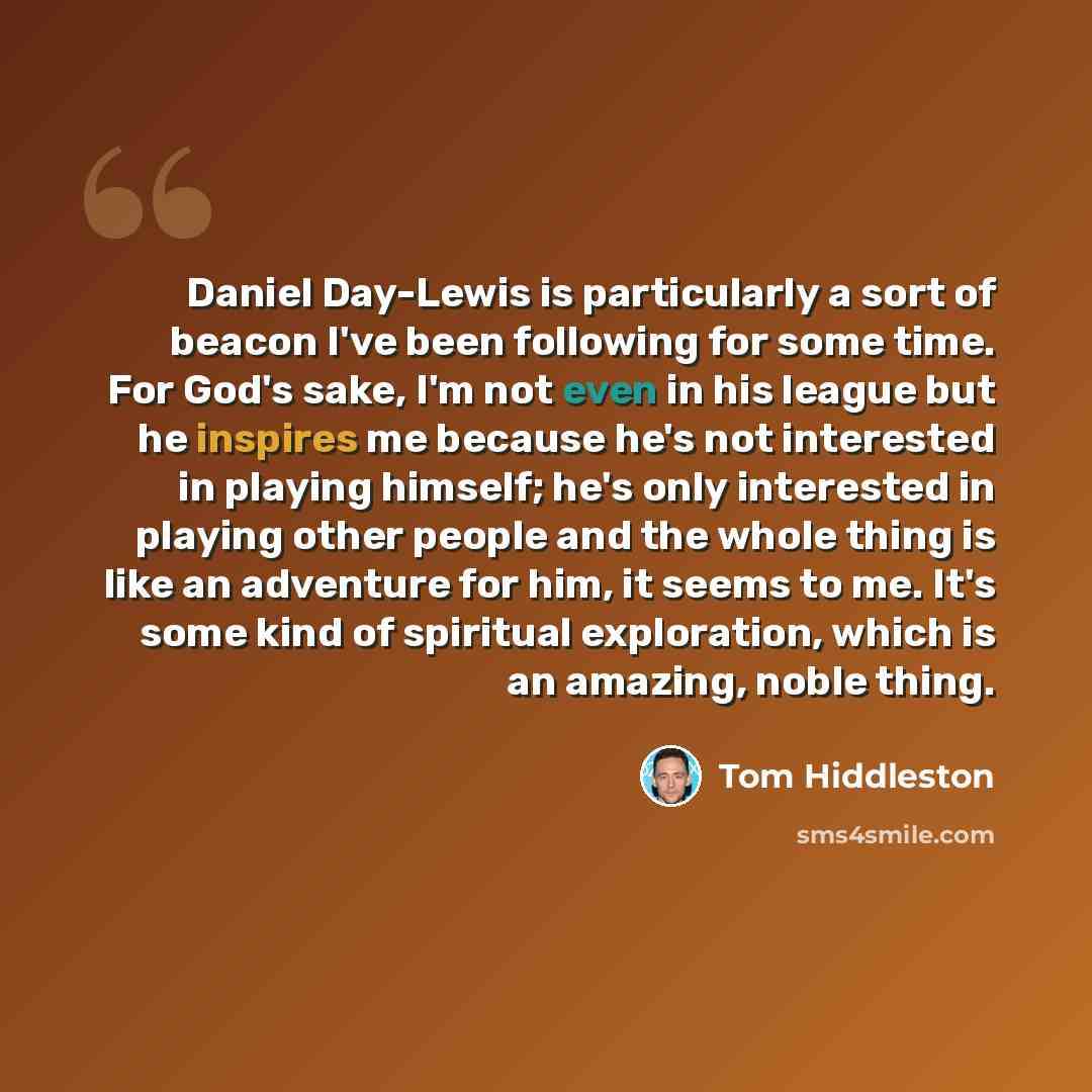 “Daniel Day-Lewis is particularly a sort of beacon I've been following for some time. For God's sake, I'm not even in his league but he inspires me because he's not interested in playing himself; he's only interested in playing other people and the whole thing is like an adventure for him, it seems…” quote by Tom Hiddleston