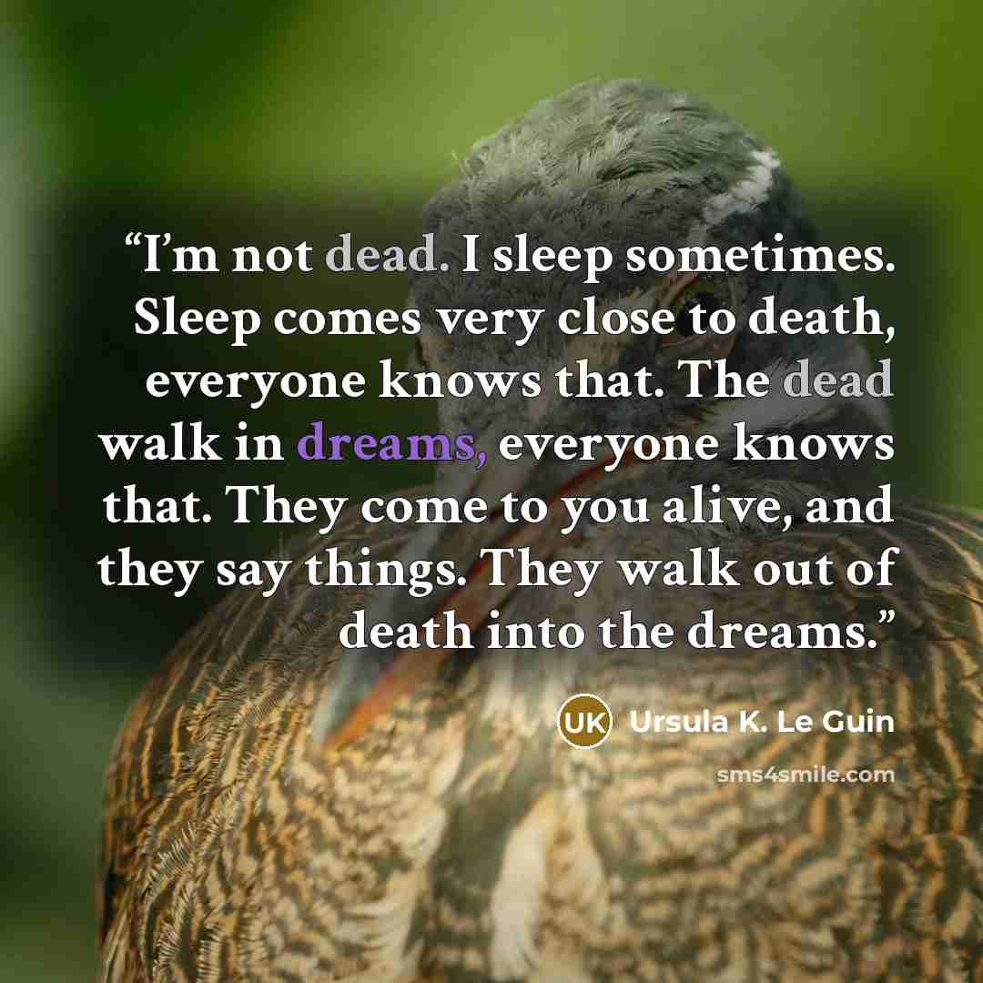 “I’m not dead. I sleep sometimes. Sleep comes very close to death, everyone knows that. The dead walk in dreams, everyone knows that. They come to you alive, and they say things. They walk out of death into the dreams.” quote by Ursula K. Le Guin