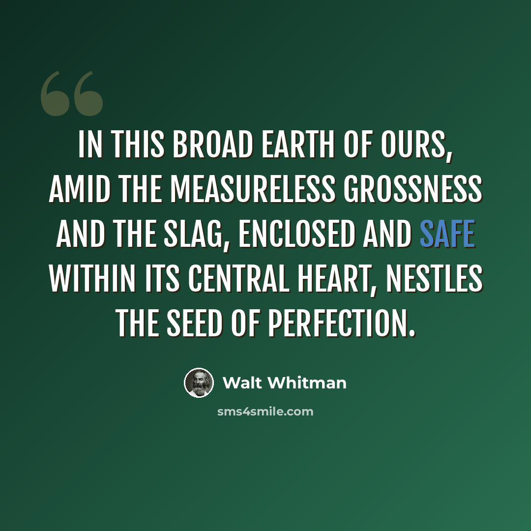 “In this broad earth of ours, Amid the measureless grossness and the slag, Enclosed and safe within its central heart, Nestles the seed of perfection.” quote by Walt Whitman