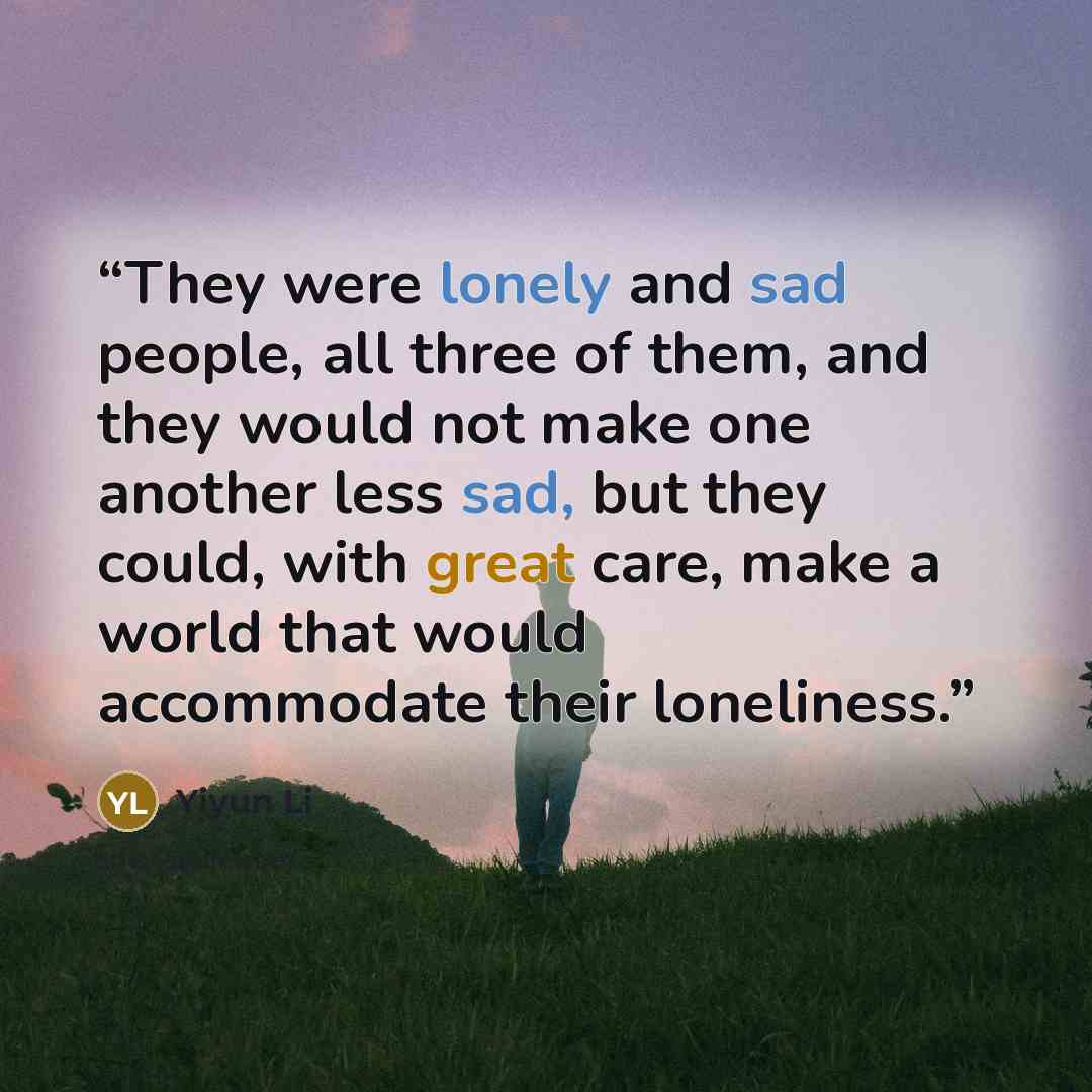 “They were lonely and sad people, all three of them, and they would not make one another less sad, but they could, with great care, make a world that would accommodate their loneliness.” quote by Yiyun Li