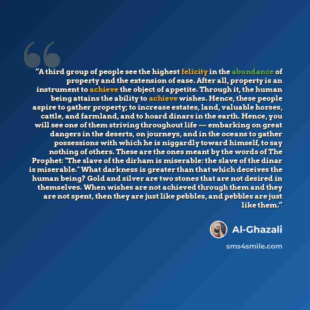 “A third group of people see the highest felicity in the abundance of property and the extension of ease. After all, property is an instrument to achieve the object of appetite. Through it, the human being attains the ability to achieve wishes. Hence, these people aspire to gather property; to…” quote by Al-Ghazali