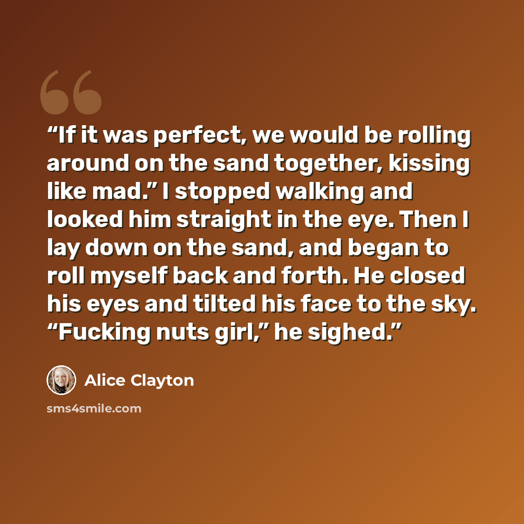“If it was perfect, we would be rolling around on the sand together, kissing like mad.” I stopped walking and looked him straight in the eye. Then I lay down on the sand, and began to roll myself back and forth. He closed his eyes and tilted his face to the sky. “Fucking nuts girl,” he sighed.” quote by Alice Clayton