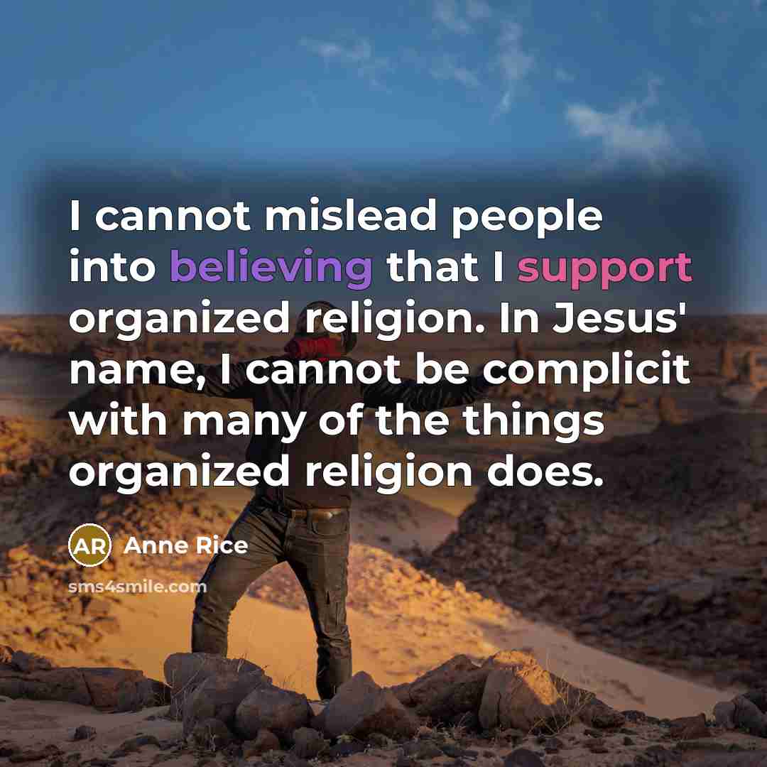 “I cannot mislead people into believing that I support organized religion. In Jesus' name, I cannot be complicit with many of the things organized religion does.” quote by Anne Rice