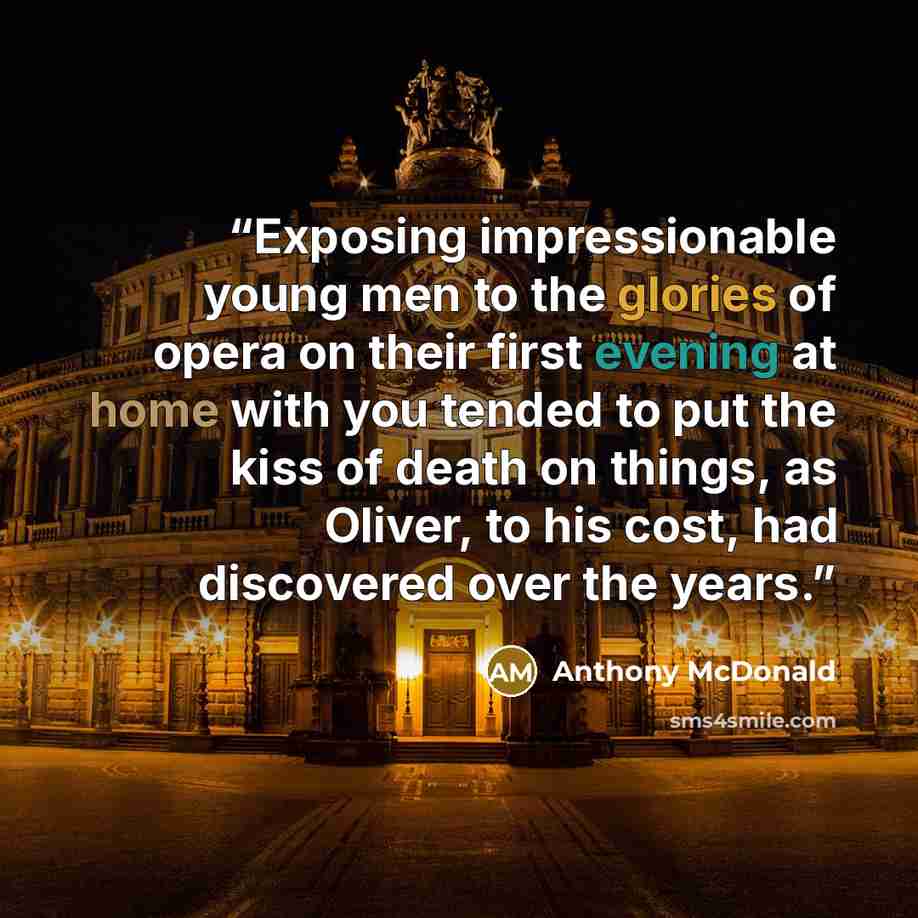 “Exposing impressionable young men to the glories of opera on their first evening at home with you tended to put the kiss of death on things, as Oliver, to his cost, had discovered over the years.” quote by Anthony McDonald