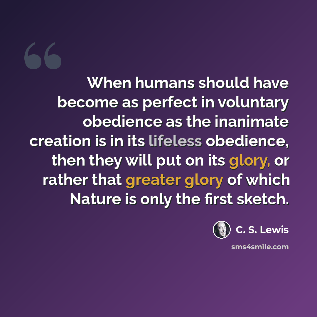 “When humans should have become as perfect in voluntary obedience as the inanimate creation is in its lifeless obedience, then they will put on its glory, or rather that greater glory of which Nature is only the first sketch.” quote by C. S. Lewis