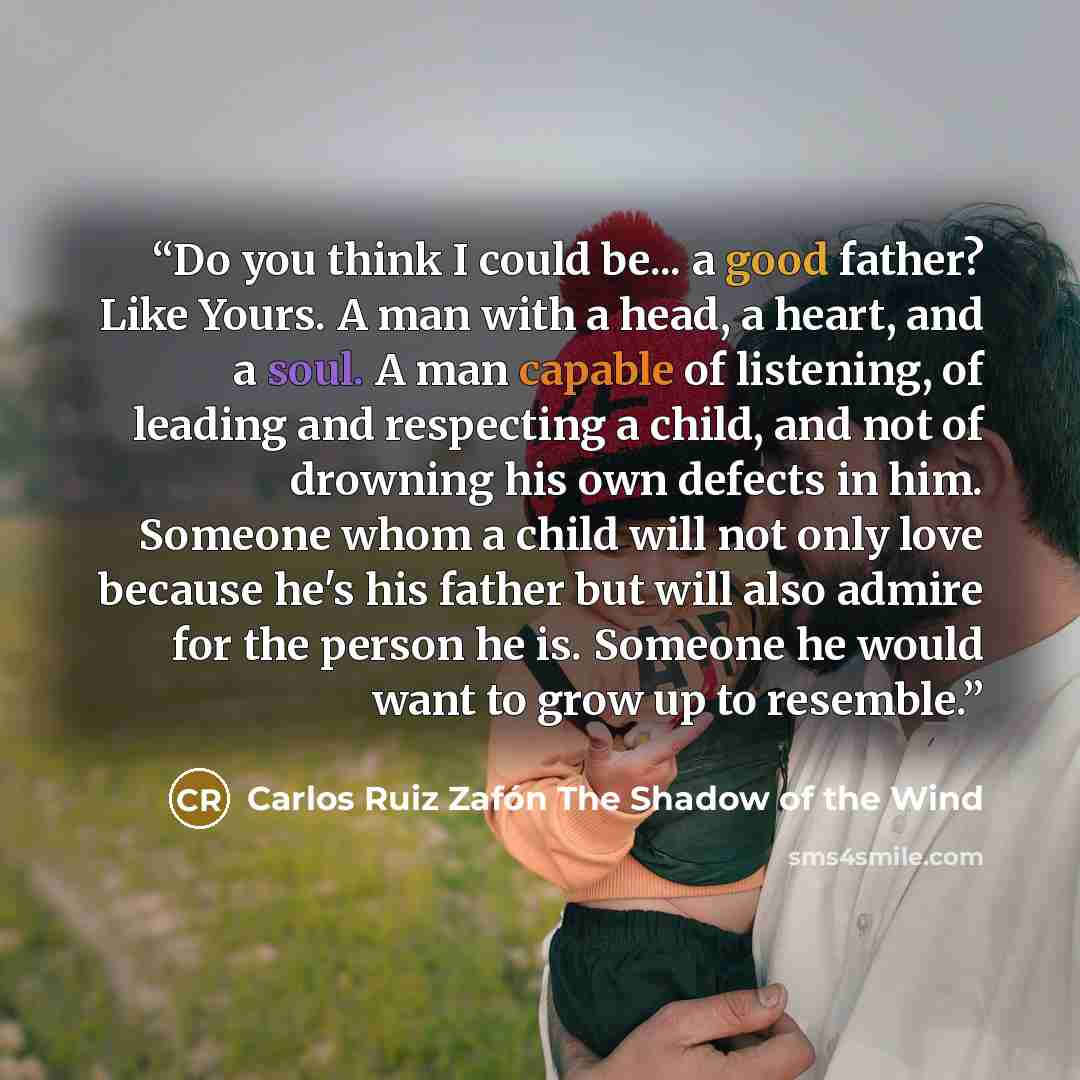 “Do you think I could be... a good father? Like Yours. A man with a head, a heart, and a soul. A man capable of listening, of leading and respecting a child, and not of drowning his own defects in him. Someone whom a child will not only love because he's his father but will also admire for the…” quote by Carlos Ruiz Zafón The Shadow of the Wind