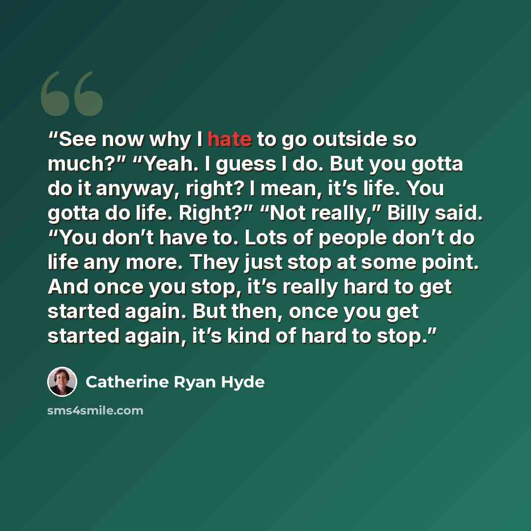 “See now why I hate to go outside so much?” “Yeah. I guess I do. But you gotta do it anyway, right? I mean, it’s life. You gotta do life. Right?” “Not really,” Billy said. “You don’t have to. Lots of people don’t do life any more. They just stop at some point. And once you stop, it’s really hard to…” quote by Catherine Ryan Hyde