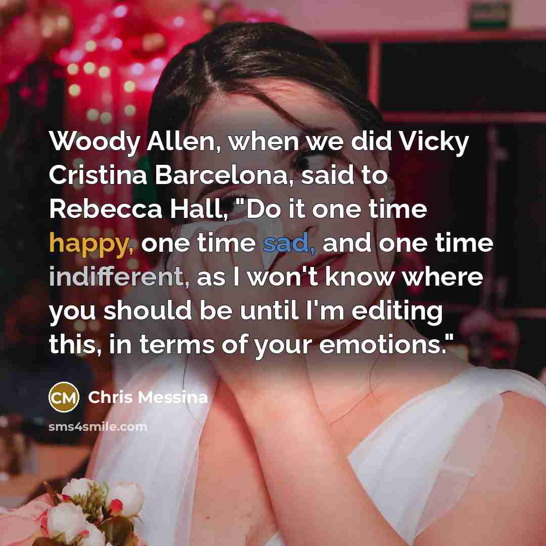 “Woody Allen, when we did Vicky Cristina Barcelona, said to Rebecca Hall, "Do it one time happy, one time sad, and one time indifferent, as I won't know where you should be until I'm editing this, in terms of your emotions."” quote by Chris Messina