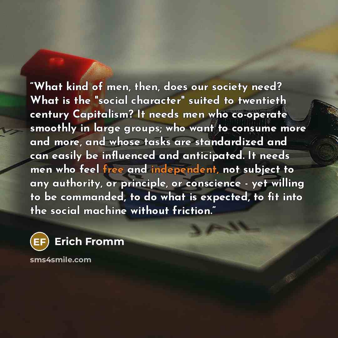 “What kind of men, then, does our society need? What is the "social character" suited to twentieth century Capitalism? It needs men who co-operate smoothly in large groups; who want to consume more and more, and whose tasks are standardized and can easily be influenced and anticipated. It needs men…” quote by Erich Fromm
