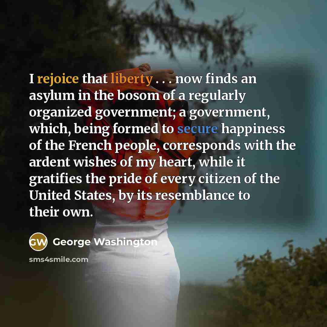 “I rejoice that liberty . . . now finds an asylum in the bosom of a regularly organized government; a government, which, being formed to secure happiness of the French people, corresponds with the ardent wishes of my heart, while it gratifies the pride of every citizen of the United States, by its…” quote by George Washington