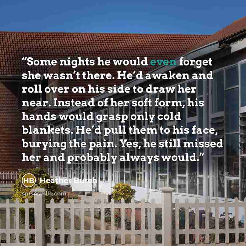 “Some nights he would even forget she wasn’t there. He’d awaken and roll over on his side to draw her near. Instead of her soft form, his hands would grasp only cold blankets. He’d pull them to his face, burying the pain. Yes, he still missed her and probably always would.” quote by Heather Burch