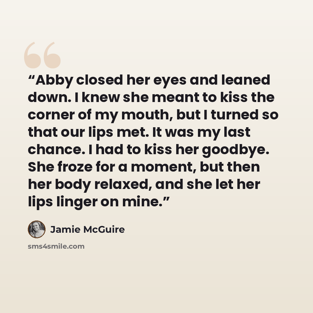 “Abby closed her eyes and leaned down. I knew she meant to kiss the corner of my mouth, but I turned so that our lips met. It was my last chance. I had to kiss her goodbye. She froze for a moment, but then her body relaxed, and she let her lips linger on mine.” quote by Jamie McGuire