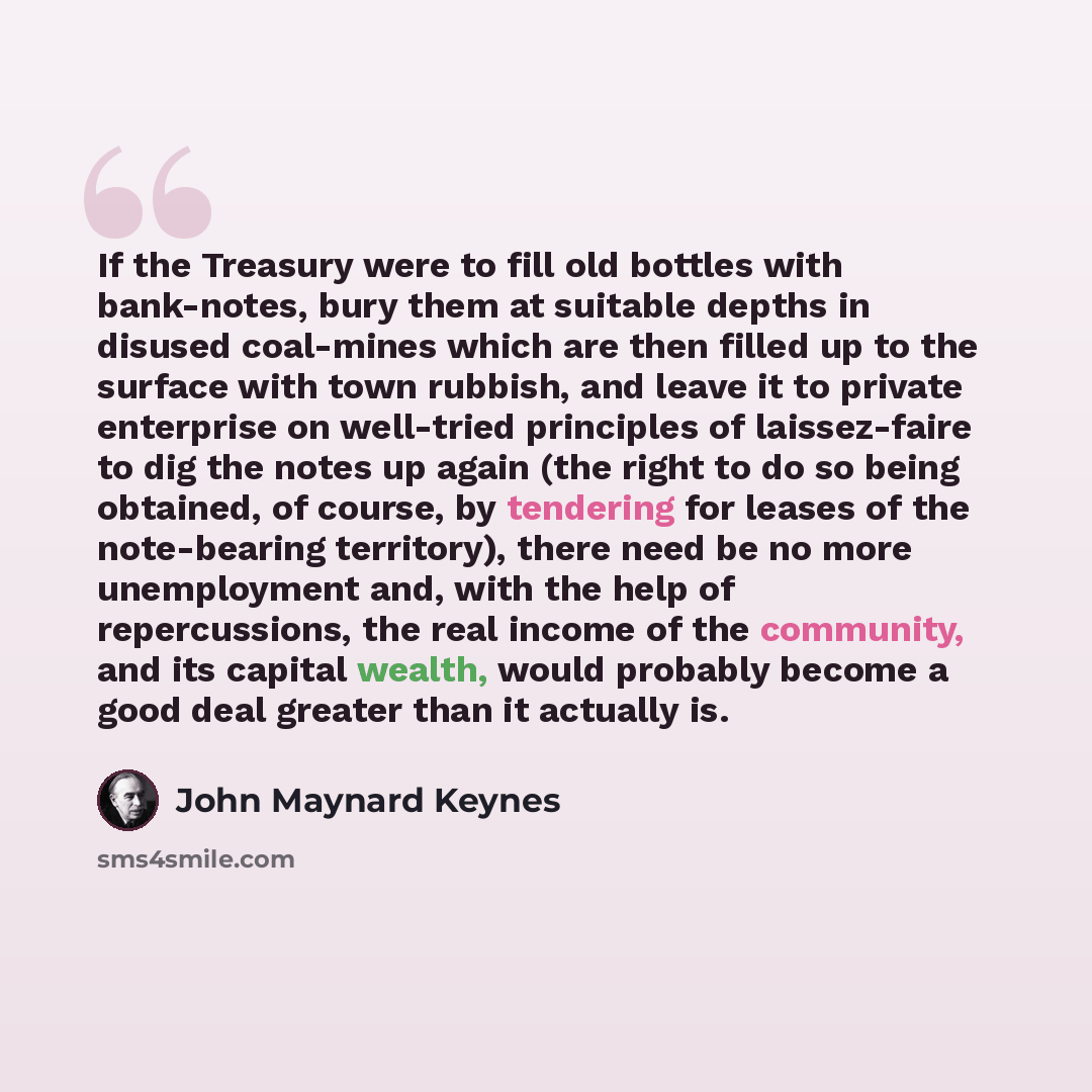 “If the Treasury were to fill old bottles with bank-notes, bury them at suitable depths in disused coal-mines which are then filled up to the surface with town rubbish, and leave it to private enterprise on well-tried principles of laissez-faire to dig the notes up again (the right to do so being…” quote by John Maynard Keynes