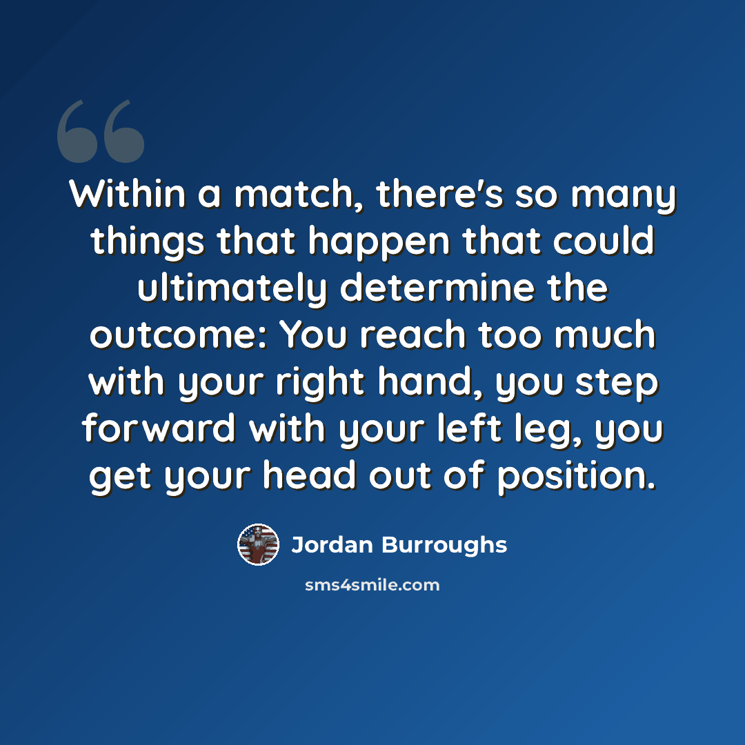 “Within a match, there's so many things that happen that could ultimately determine the outcome: You reach too much with your right hand, you step forward with your left leg, you get your head out of position.” quote by Jordan Burroughs