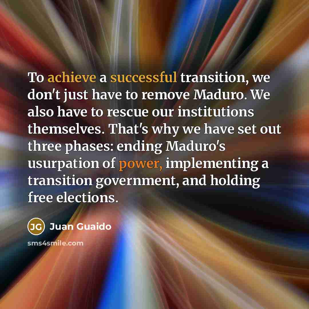 “To achieve a successful transition, we don't just have to remove Maduro. We also have to rescue our institutions themselves. That's why we have set out three phases: ending Maduro's usurpation of power, implementing a transition government, and holding free elections.” quote by Juan Guaido