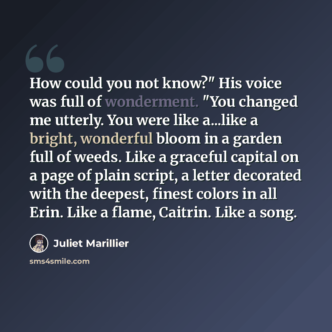 “How could you not know?" His voice was full of wonderment. "You changed me utterly. You were like a...like a bright, wonderful bloom in a garden full of weeds. Like a graceful capital on a page of plain script, a letter decorated with the deepest, finest colors in all Erin. Like a flame, Caitrin…” quote by Juliet Marillier