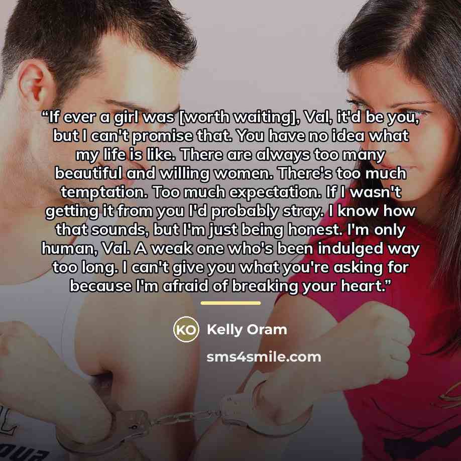“If ever a girl was [worth waiting], Val, it'd be you, but I can't promise that. You have no idea what my life is like. There are always too many beautiful and willing women. There's too much temptation. Too much expectation. If I wasn't getting it from you I'd probably stray. I know how that…” quote by Kelly Oram