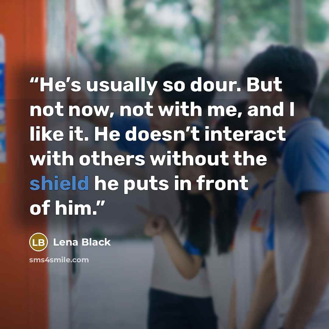 “He’s usually so dour. But not now, not with me, and I like it. He doesn’t interact with others without the shield he puts in front of him.” quote by Lena Black