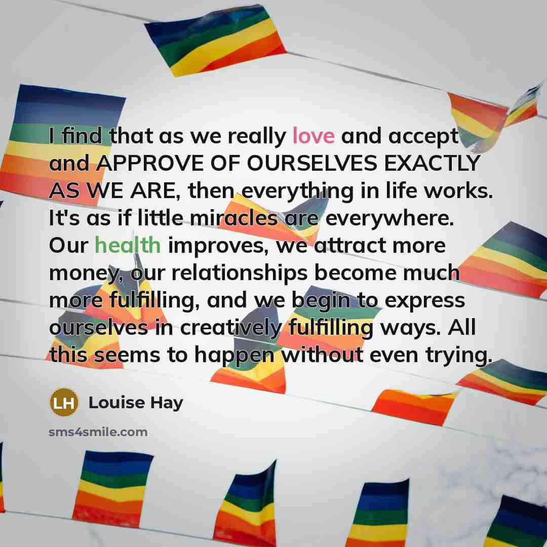 “I find that as we really love and accept and APPROVE OF OURSELVES EXACTLY AS WE ARE, then everything in life works. It's as if little miracles are everywhere. Our health improves, we attract more money, our relationships become much more fulfilling, and we begin to express ourselves in creatively…” quote by Louise Hay